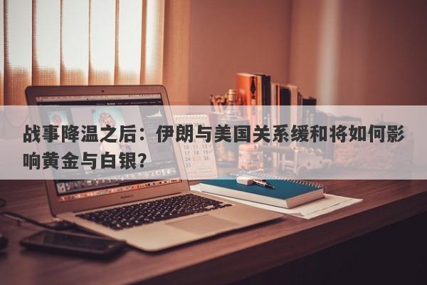 战事降温之后：伊朗与美国关系缓和将如何影响黄金与白银？