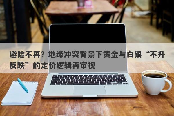 避险不再？地缘冲突背景下黄金与白银“不升反跌”的定价逻辑再审视