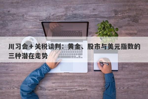 川习会＋关税谈判：黄金、股市与美元指数的三种潜在走势
