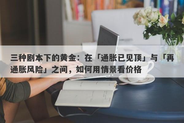 三种剧本下的黄金:在「通胀已见顶」与「再通胀风险」之间,如何用情景看价格