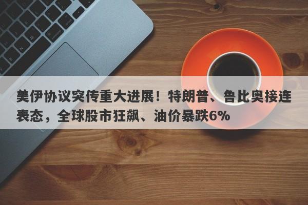 美伊协议突传重大进展！特朗普、鲁比奥接连表态，全球股市狂飙、油价暴跌6%