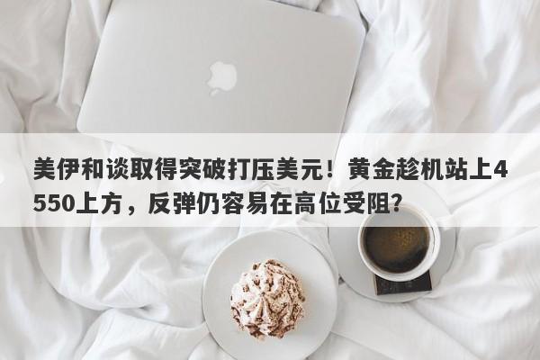 美伊和谈取得突破打压美元！黄金趁机站上4550上方，反弹仍容易在高位受阻？