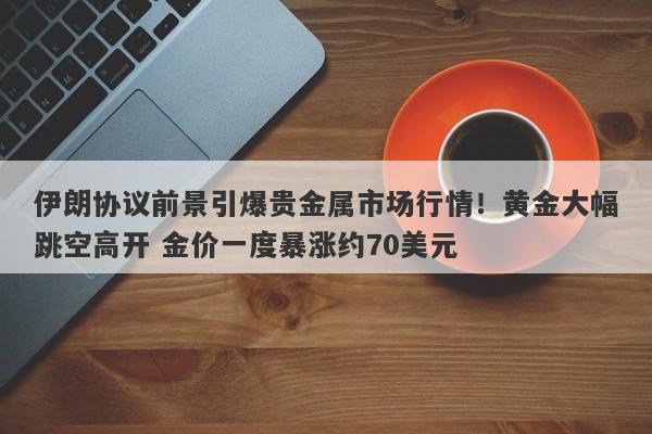 伊朗协议前景引爆贵金属市场行情！黄金大幅跳空高开 金价一度暴涨约70美元