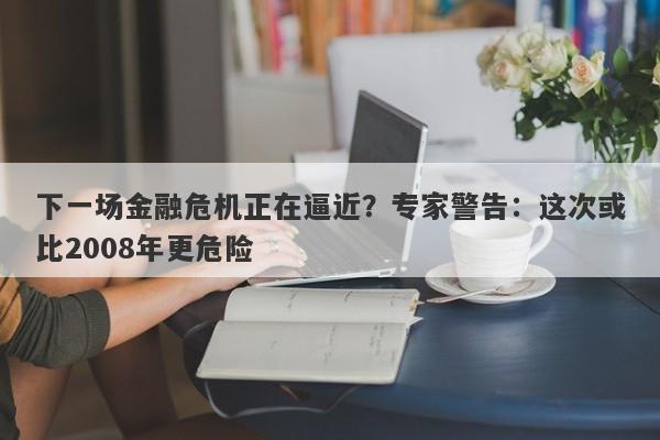 下一场金融危机正在逼近？专家警告：这次或比2008年更危险