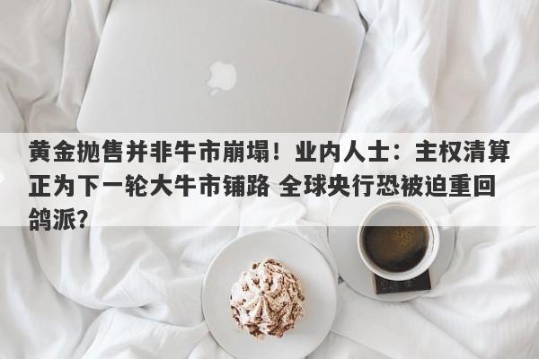 黄金抛售并非牛市崩塌！业内人士：主权清算正为下一轮大牛市铺路 全球央行恐被迫重回鸽派？
