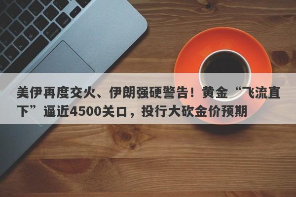 美伊再度交火、伊朗强硬警告！黄金“飞流直下”逼近4500关口，投行大砍金价预期