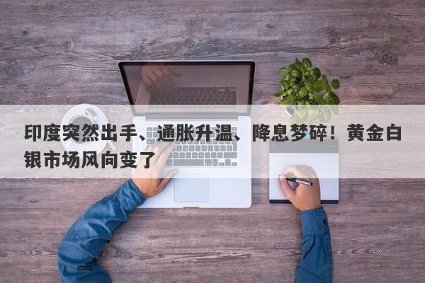 印度突然出手、通胀升温、降息梦碎！黄金白银市场风向变了