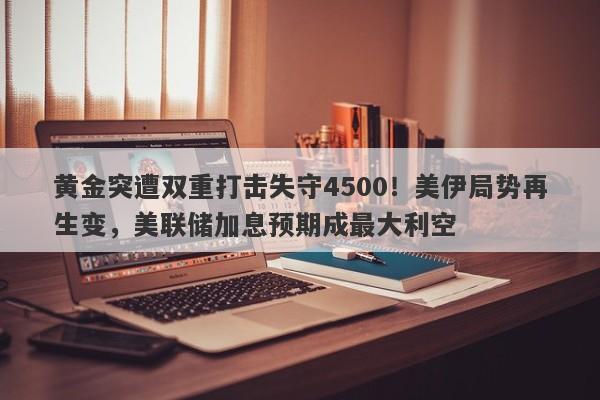 黄金突遭双重打击失守4500！美伊局势再生变，美联储加息预期成最大利空