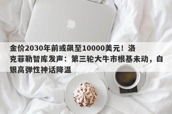 金价2030年前或飙至10000美元！洛克菲勒智库发声：第三轮大牛市根基未动，白银高弹性神话降温