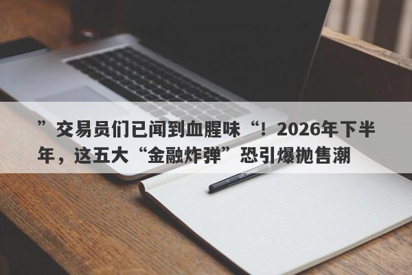 ”交易员们已闻到血腥味“！2026年下半年，这五大“金融炸弹”恐引爆抛售潮