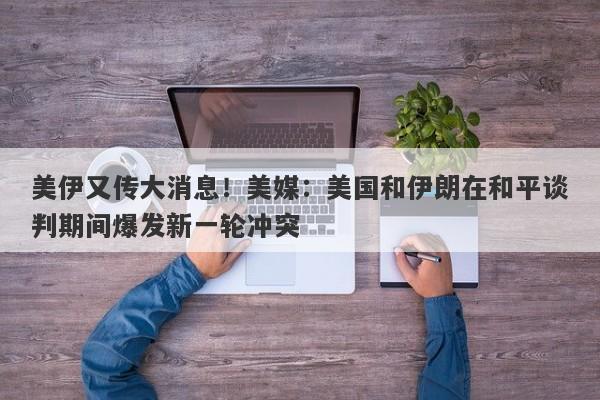 美伊又传大消息！美媒：美国和伊朗在和平谈判期间爆发新一轮冲突