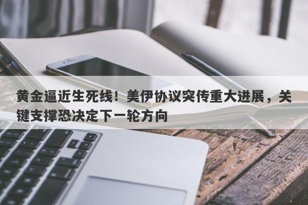 黄金逼近生死线！美伊协议突传重大进展，关键支撑恐决定下一轮方向