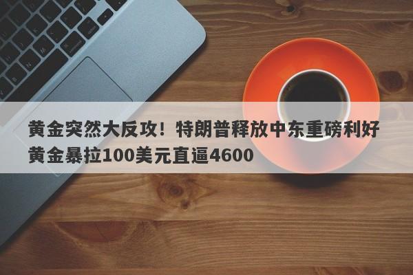 黄金突然大反攻！特朗普释放中东重磅利好 黄金暴拉100美元直逼4600