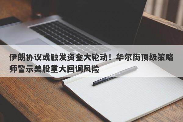 伊朗协议或触发资金大轮动！华尔街顶级策略师警示美股重大回调风险