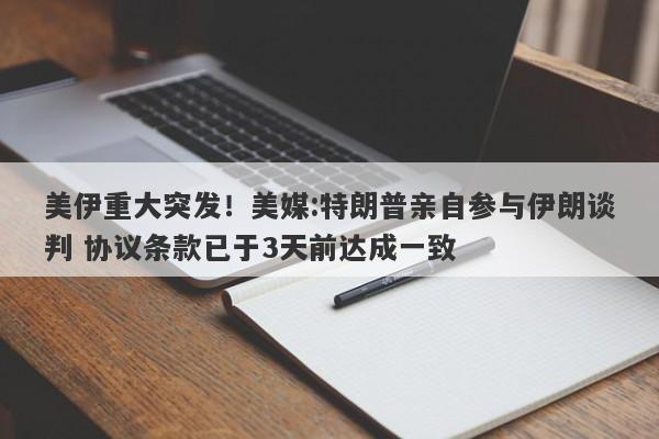 美伊重大突发！美媒:特朗普亲自参与伊朗谈判 协议条款已于3天前达成一致