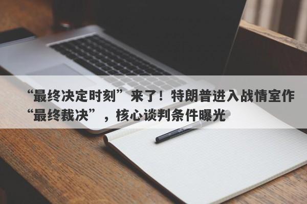 “最终决定时刻”来了！特朗普进入战情室作“最终裁决”，核心谈判条件曝光