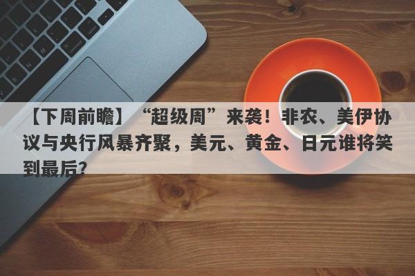 【下周前瞻】“超级周”来袭！非农、美伊协议与央行风暴齐聚，美元、黄金、日元谁将笑到最后？
