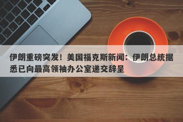 伊朗重磅突发！美国福克斯新闻：伊朗总统据悉已向最高领袖办公室递交辞呈