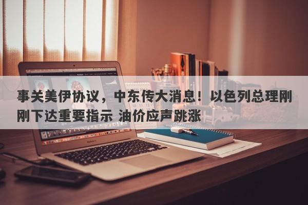 事关美伊协议，中东传大消息！以色列总理刚刚下达重要指示 油价应声跳涨