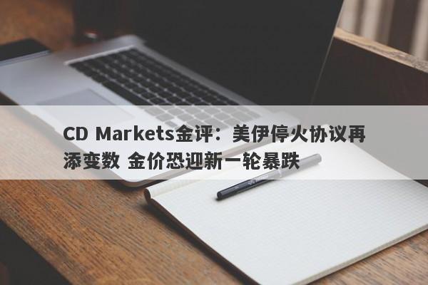 CD Markets金评：美伊停火协议再添变数 金价恐迎新一轮暴跌