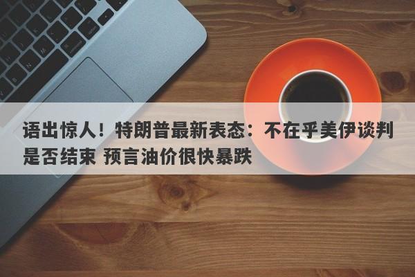 语出惊人！特朗普最新表态：不在乎美伊谈判是否结束 预言油价很快暴跌