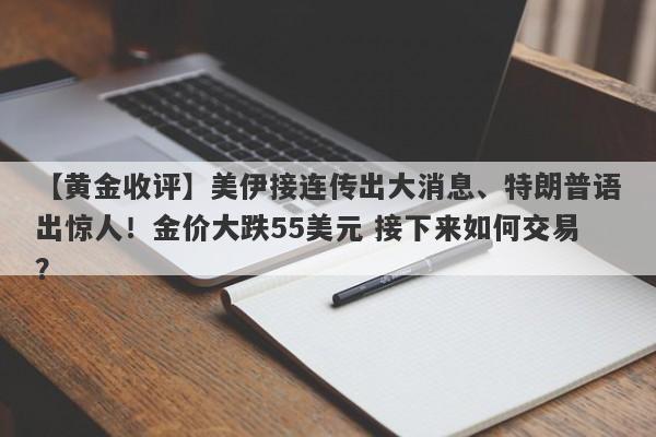 【黄金收评】美伊接连传出大消息、特朗普语出惊人！金价大跌55美元 接下来如何交易？