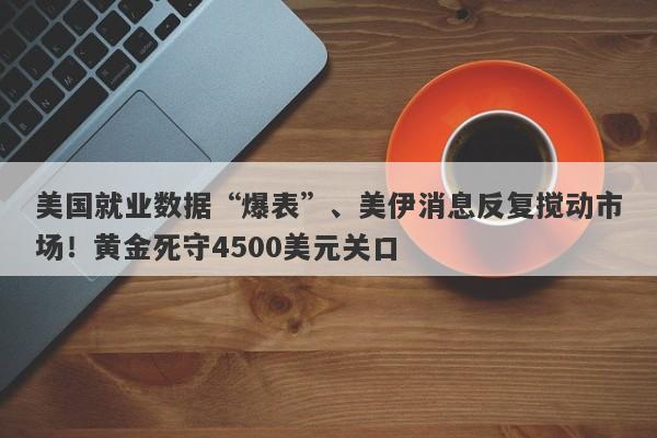美国就业数据“爆表”、美伊消息反复搅动市场！黄金死守4500美元关口