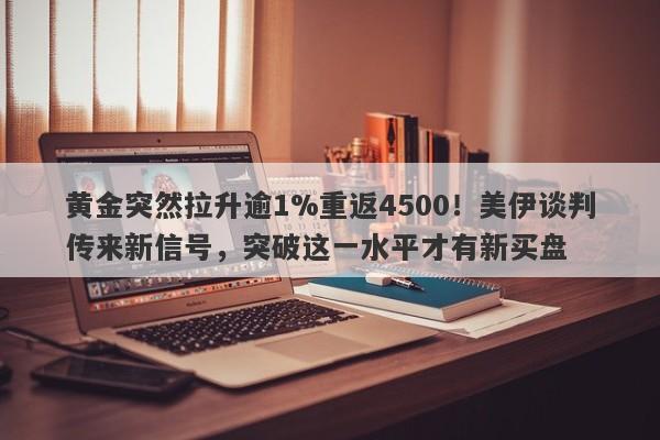 黄金突然拉升逾1%重返4500！美伊谈判传来新信号，突破这一水平才有新买盘