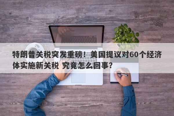 特朗普关税突发重磅！美国提议对60个经济体实施新关税 究竟怎么回事？