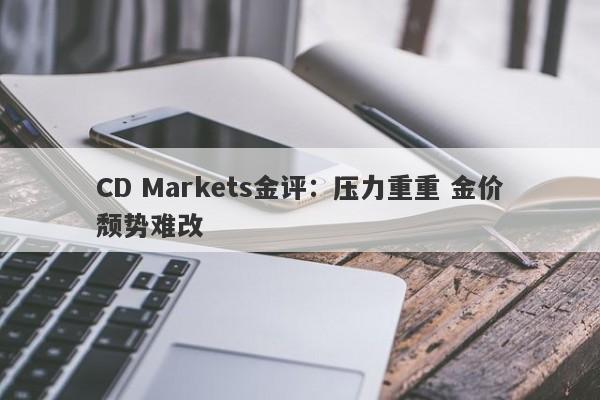CD Markets金评：压力重重 金价颓势难改