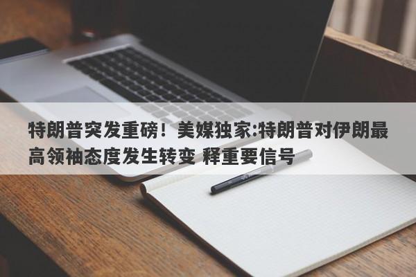 特朗普突发重磅！美媒独家:特朗普对伊朗最高领袖态度发生转变 释重要信号