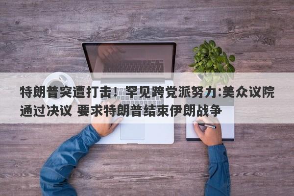 特朗普突遭打击！罕见跨党派努力:美众议院通过决议 要求特朗普结束伊朗战争