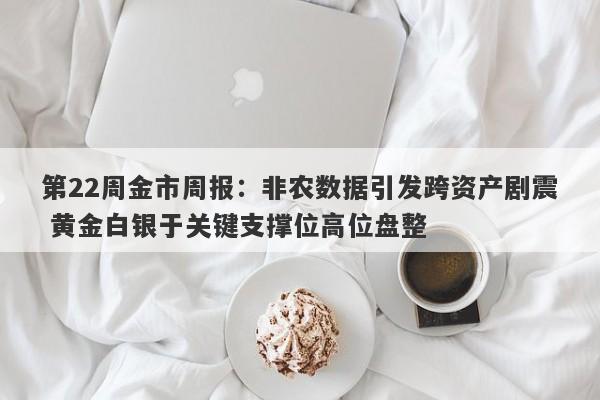 第22周金市周报：非农数据引发跨资产剧震 黄金白银于关键支撑位高位盘整