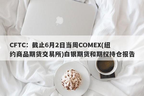 CFTC：截止6月2日当周COMEX(纽约商品期货交易所)白银期货和期权持仓报告