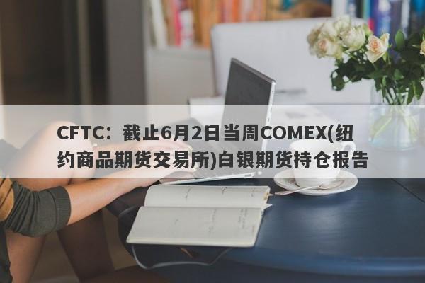 CFTC：截止6月2日当周COMEX(纽约商品期货交易所)白银期货持仓报告
