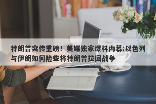 特朗普突传重磅！美媒独家爆料内幕:以色列与伊朗如何险些将特朗普拉回战争
