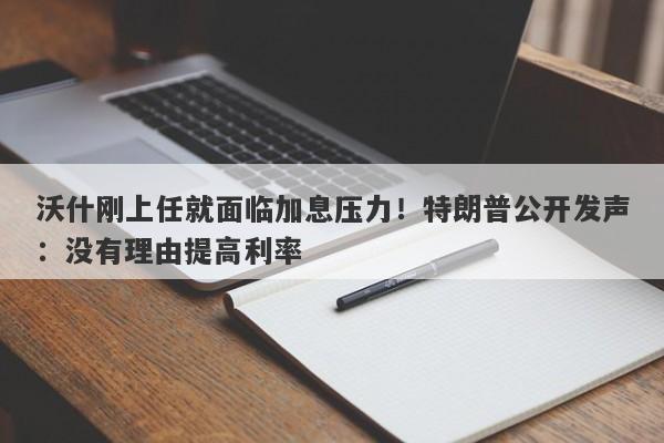 沃什刚上任就面临加息压力！特朗普公开发声：没有理由提高利率