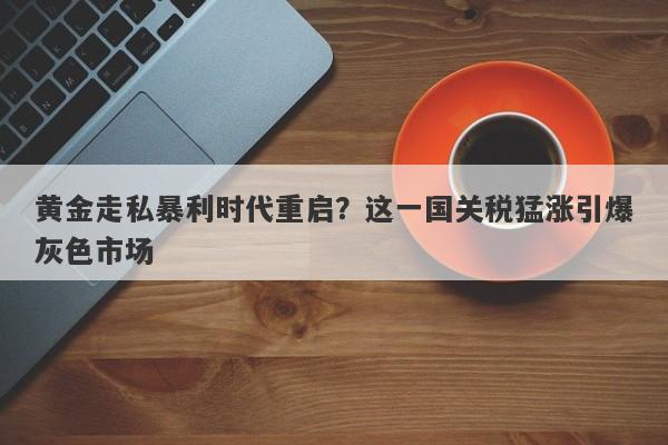 黄金走私暴利时代重启？这一国关税猛涨引爆灰色市场