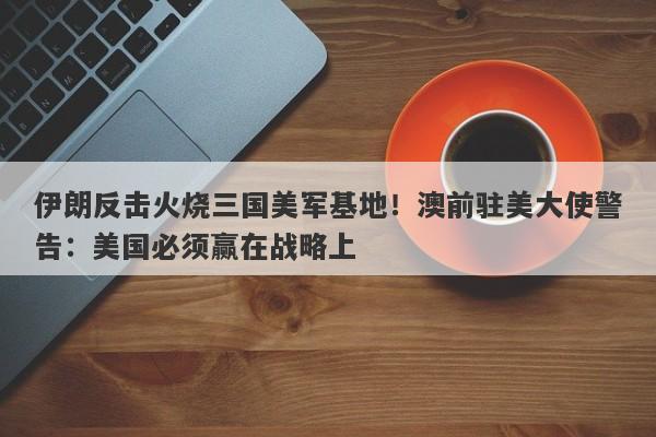 伊朗反击火烧三国美军基地！澳前驻美大使警告：美国必须赢在战略上