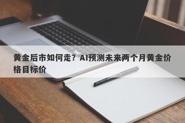 黄金后市如何走？AI预测未来两个月黄金价格目标价