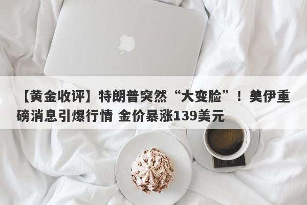【黄金收评】特朗普突然“大变脸”！美伊重磅消息引爆行情 金价暴涨139美元