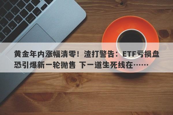 黄金年内涨幅清零！渣打警告：ETF亏损盘恐引爆新一轮抛售 下一道生死线在……