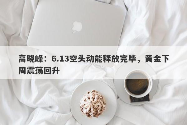 高晓峰：6.13空头动能释放完毕，黄金下周震荡回升
