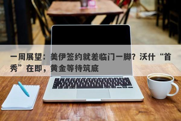 一周展望：美伊签约就差临门一脚？沃什“首秀”在即，黄金等待筑底