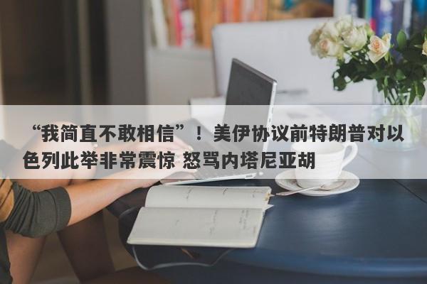 “我简直不敢相信”！美伊协议前特朗普对以色列此举非常震惊 怒骂内塔尼亚胡