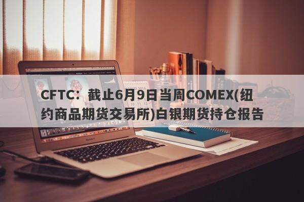 CFTC：截止6月9日当周COMEX(纽约商品期货交易所)白银期货持仓报告