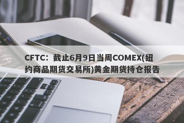 CFTC：截止6月9日当周COMEX(纽约商品期货交易所)黄金期货持仓报告