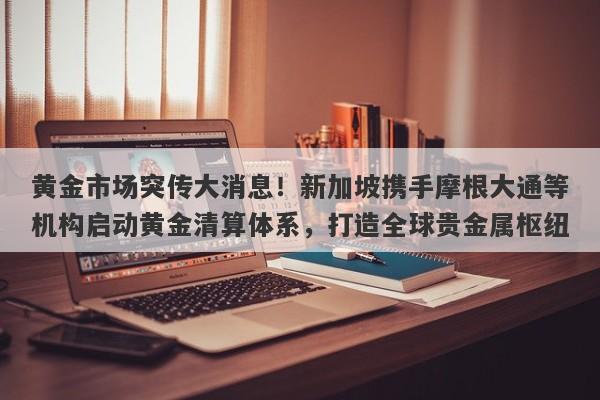 黄金市场突传大消息！新加坡携手摩根大通等机构启动黄金清算体系，打造全球贵金属枢纽