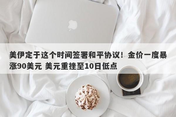 美伊定于这个时间签署和平协议！金价一度暴涨90美元 美元重挫至10日低点