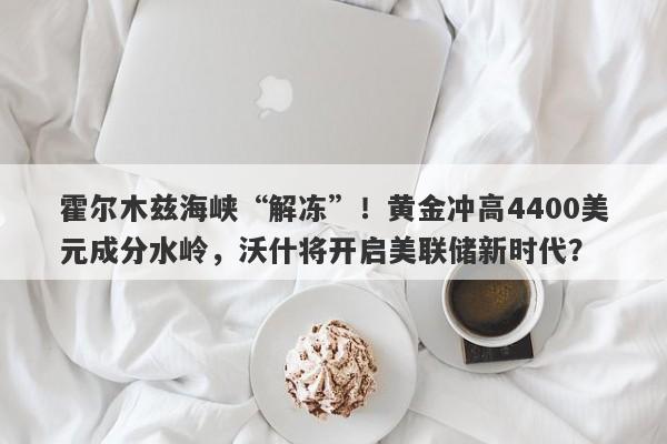 霍尔木兹海峡“解冻”！黄金冲高4400美元成分水岭，沃什将开启美联储新时代？